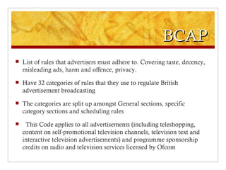 BCAP
   List of rules that advertisers must adhere to. Covering taste, decency,
    misleading ads, harm and offence, privacy.
   Have 32 categories of rules that they use to regulate British
    advertisement broadcasting
   The categories are split up amongst General sections, specific
    category sections and scheduling rules
    This Code applies to all advertisements (including teleshopping,
    content on self-promotional television channels, television text and
    interactive television advertisements) and programme sponsorship
    credits on radio and television services licensed by Ofcom
 