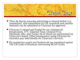 Clear Cast
   They do this by ensuring advertising is cleared before it is
    transmitted. Ads transmitted on UK terrestrial and satellite
    channels can be submitted to Clearcast for approval.
   Clearcast is owned and funded by six commercial
    broadcasters, ITV, Channel Four, Channel Five,
    Daybreak, Sky, and Turner all of whom are represented on
    Clearcast’s board. Other broadcasters using Clearcast for
    clearance pay individually for Clearcast’s services.
   Pre-production scripts and finished ads are considered against
    The UK Code of Broadcast Advertising BCAP Code).
 