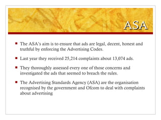 ASA
   The ASA’s aim is to ensure that ads are legal, decent, honest and
    truthful by enforcing the Advertising Codes.
   Last year they received 25,214 complaints about 13,074 ads.
   They thoroughly assessed every one of those concerns and
    investigated the ads that seemed to breach the rules.
   The Advertising Standards Agency (ASA) are the organisation
    recognised by the government and Ofcom to deal with complaints
    about advertising
 