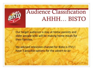 Audience Classification
             AHHH… BISTO

Our target audience is stay at home parents and
older people who will be making home meals for
their families.

My advised television channel for Bisto is ITV1 I
have 3 possible options for the advert to air
 