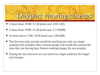 Daypart viewing choices
   5 times from 19:00- 21:30 (total cost: £397,745)
   2 times from 19:00- 21:30 (total cost: £ 119,098)
   10 times from 11:00- 18:59 (total cost: £50,200)
   The first two time periods would be reaching not only our target
    audience but multiple other viewers people will watch this around the
    time they are having their dinners making hungry for our product.
   During the day however we can reach our target audience for longer
    and cheaper.
 