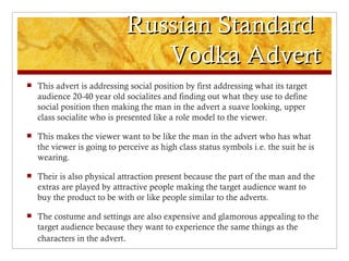 Russian Standard
                                Vodka Advert
   This advert is addressing social position by first addressing what its target
    audience 20-40 year old socialites and finding out what they use to define
    social position then making the man in the advert a suave looking, upper
    class socialite who is presented like a role model to the viewer.

   This makes the viewer want to be like the man in the advert who has what
    the viewer is going to perceive as high class status symbols i.e. the suit he is
    wearing.

   Their is also physical attraction present because the part of the man and the
    extras are played by attractive people making the target audience want to
    buy the product to be with or like people similar to the adverts.

   The costume and settings are also expensive and glamorous appealing to the
    target audience because they want to experience the same things as the
    characters in the advert.
 