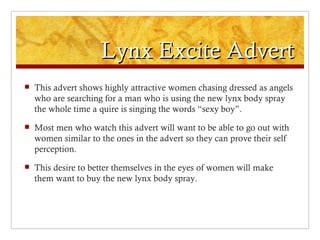 Lynx Excite Advert
   This advert shows highly attractive women chasing dressed as angels
    who are searching for a man who is using the new lynx body spray
    the whole time a quire is singing the words “sexy boy”.
   Most men who watch this advert will want to be able to go out with
    women similar to the ones in the advert so they can prove their self
    perception.
   This desire to better themselves in the eyes of women will make
    them want to buy the new lynx body spray.
 