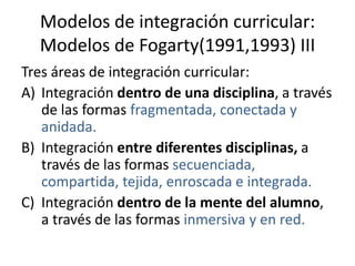 Modelos de integración curricular:
  Modelos de Fogarty(1991,1993) III
Tres áreas de integración curricular:
A) Integración dentro de una disciplina, a través
   de las formas fragmentada, conectada y
   anidada.
B) Integración entre diferentes disciplinas, a
   través de las formas secuenciada,
   compartida, tejida, enroscada e integrada.
C) Integración dentro de la mente del alumno,
   a través de las formas inmersiva y en red.
 