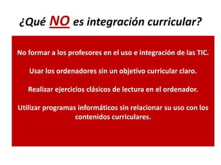 ¿Qué NO es integración curricular?

No formar a los profesores en el uso e integración de las TIC.

   Usar los ordenadores sin un objetivo curricular claro.

   Realizar ejercicios clásicos de lectura en el ordenador.

Utilizar programas informáticos sin relacionar su uso con los
                  contenidos curriculares.
 