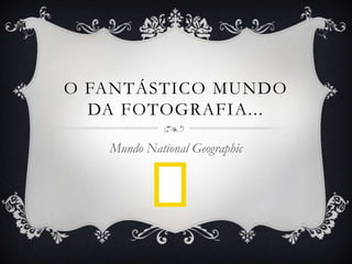 O FANTÁSTICO MUNDO
DA FOTOGRAFIA...
Mundo National Geographic
 