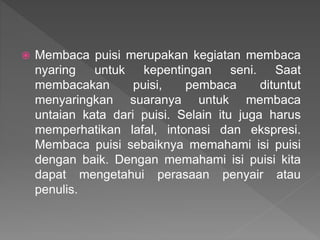  Membaca puisi merupakan kegiatan membaca
nyaring untuk kepentingan seni. Saat
membacakan puisi, pembaca dituntut
menyaringkan suaranya untuk membaca
untaian kata dari puisi. Selain itu juga harus
memperhatikan lafal, intonasi dan ekspresi.
Membaca puisi sebaiknya memahami isi puisi
dengan baik. Dengan memahami isi puisi kita
dapat mengetahui perasaan penyair atau
penulis.
 