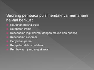 Seorang pembaca puisi hendaknya memahami
hal-hal berikut :
 Keutuhan makna puisi
 Ketepatan irama
 Kesesuaian lagu kalimat dengan makna dan nuansa
 Kesesuaian ekspresi
 Penjiwaan peran
 Ketepatan dalam pelafalan
 Pembawaan yang meyakinkan
 