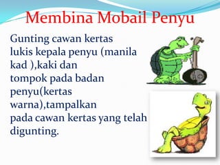 Membina Mobail Penyu
Gunting cawan kertas
lukis kepala penyu (manila
kad ),kaki dan
tompok pada badan
penyu(kertas
warna),tampalkan
pada cawan kertas yang telah
digunting.
 