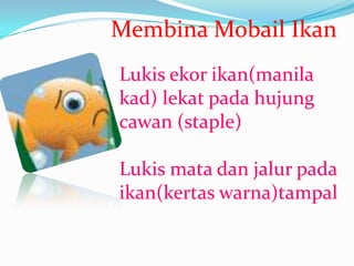Membina Mobail Ikan
Lukis ekor ikan(manila
kad) lekat pada hujung
cawan (staple)

Lukis mata dan jalur pada
ikan(kertas warna)tampal
 
