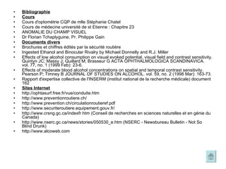 Bibliographie Cours Cours d'optométrie CQP de mlle Stéphanie Chatel Cours de médecine université de st Etienne : Chapitre 23 ANOMALIE DU CHAMP VISUEL  Dr Florian Tchaplyguine, Pr. Philippe Gain  Documents divers Brochures et chiffres édités par la sécurité routière Ingested Ethanol and Binocular Rivalry by Michael Donnelly and R.J. Miller Effects of low alcohol consumption on visual evoked potential, visual field and contrast sensitivity. Quintyn JC; Massy J; Quillard M; Brasseur G ACTA OPHTHALMOLOGICA SCANDINAVICA. vol. 77, no. 1 (1999 Feb): 23-6. Effects of moderate blood alcohol concentrations on spatial and temporal contrast sensitivity.  Pearson P; Timney B JOURNAL OF STUDIES ON ALCOHOL. vol. 59, no. 2 (1998 Mar): 163-73. Rapport d'expertise collective de l'INSERM (institut national de la recherche médicale) document 162 Sites Internet http://ophtasurf.free.fr/vue/conduite.htm http://www.preventionroutiere.ch/ http://www.prevention.ch/circulationroutieref.pdf http://www.securiteroutiere.equipement.gouv.fr/ http://www.crsng.gc.ca/indexfr.htm (Conseil de recherches en sciences naturelles et en génie du Canada)  http://www.nserc.gc.ca/news/stories/050530_e.htm (NSERC - Newsbureau Bulletin - Not So Blind Drunk) http://www.alcoweb.com 