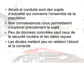 Alcool et conduite sont des sujets d’actualité qui concerne l’ensemble de la population Nos connaissances nous permettaient d’explorer précisément le sujet Peu de données concrètes sauf ceux de la sécurité routière et les idées reçues Les études mettent peu en relation l’alcool et la conduite 