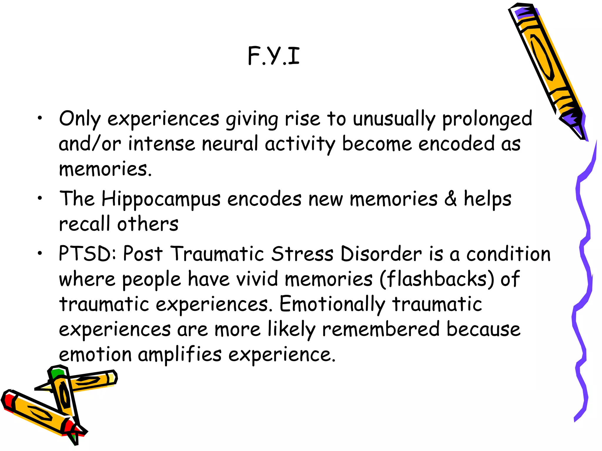 F.Y.I Only experiences giving rise to unusually prolonged and/or intense neural activity become encoded as memories. The Hippocampus encodes new memories & helps recall others PTSD: Post Traumatic Stress Disorder is a condition where people have vivid memories (flashbacks) of traumatic experiences. Emotionally traumatic experiences are more likely remembered because emotion amplifies experience. 