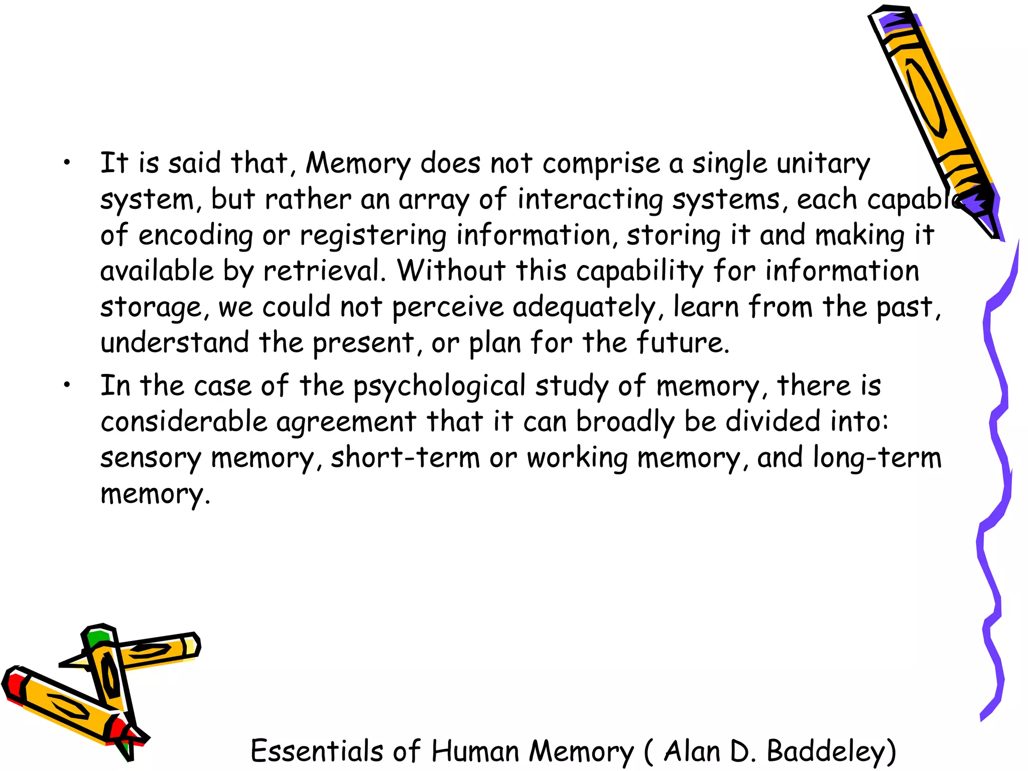 It is said that, Memory does not comprise a single unitary system, but rather an array of interacting systems, each capable of encoding or registering information, storing it and making it available by retrieval. Without this capability for information storage, we could not perceive adequately, learn from the past, understand the present, or plan for the future.  In the case of the psychological study of memory, there is considerable agreement that it can broadly be divided into: sensory memory, short-term or working memory, and long-term memory. Essentials of Human Memory ( Alan D. Baddeley) 