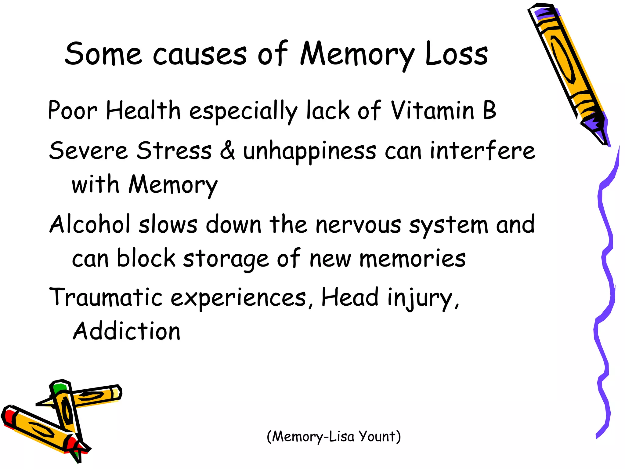 Some causes of Memory Loss   Poor Health especially lack of Vitamin B  Severe Stress & unhappiness can interfere with Memory Alcohol slows down the nervous system and can block storage of new memories Traumatic experiences, Head injury, Addiction   (Memory-Lisa Yount)  
