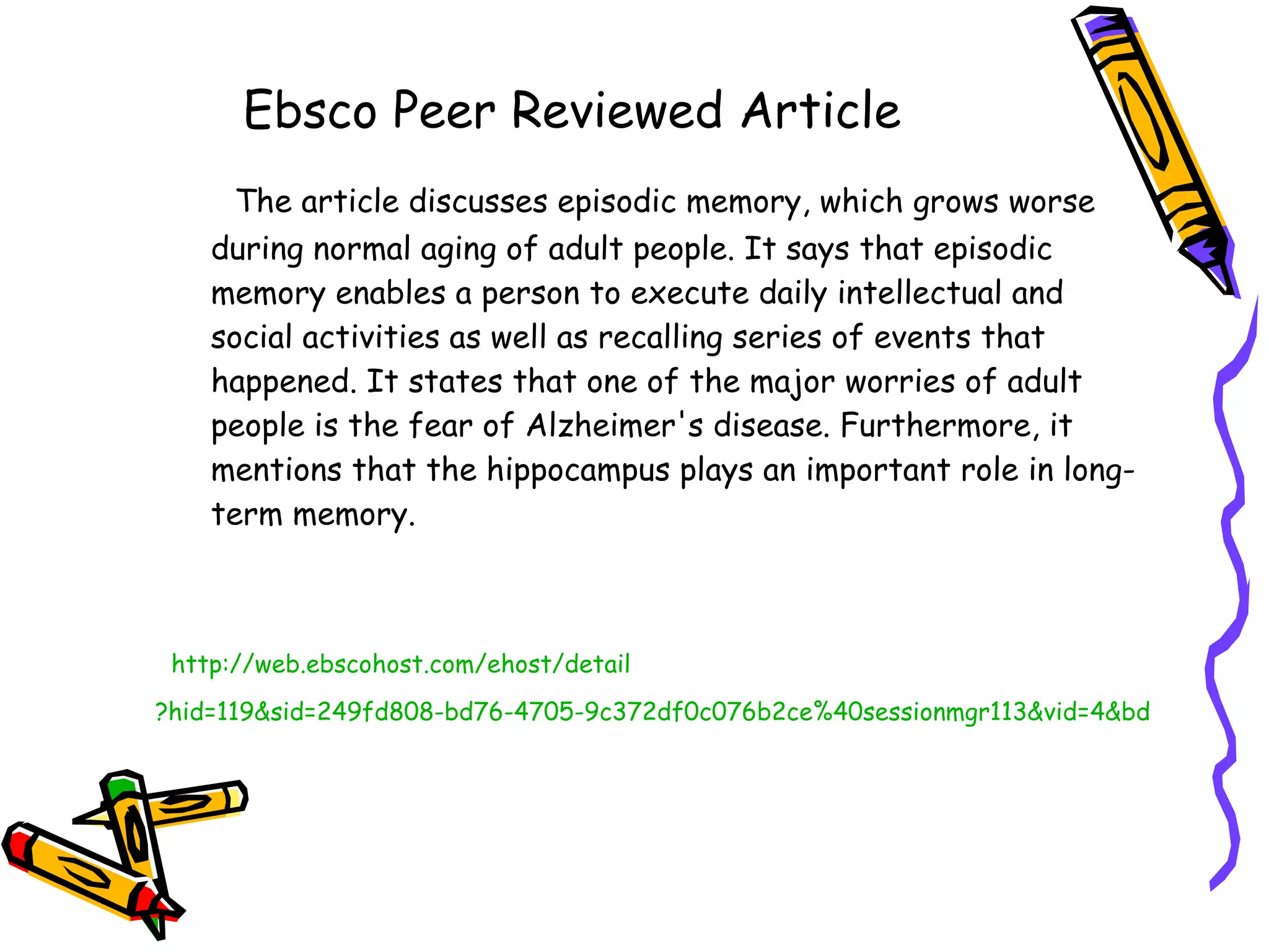 Ebsco Peer Reviewed Article The article discusses episodic memory, which grows worse during normal aging of adult people. It says that episodic memory enables a person to execute daily intellectual and social activities as well as recalling series of events that happened. It states that one of the major worries of adult people is the fear of Alzheimer's disease. Furthermore, it mentions that the hippocampus plays an important role in long-term memory. http://web. ebscohost . com/ehost/detail ?hid=119&sid=249fd808-bd76-4705-9c372df0c076b2ce%40sessionmgr113&vid=4&bdata=JnNpdGU9ZWhvc3QtbGl2ZQ%3d%3d#db=a9h&AN=54572745   