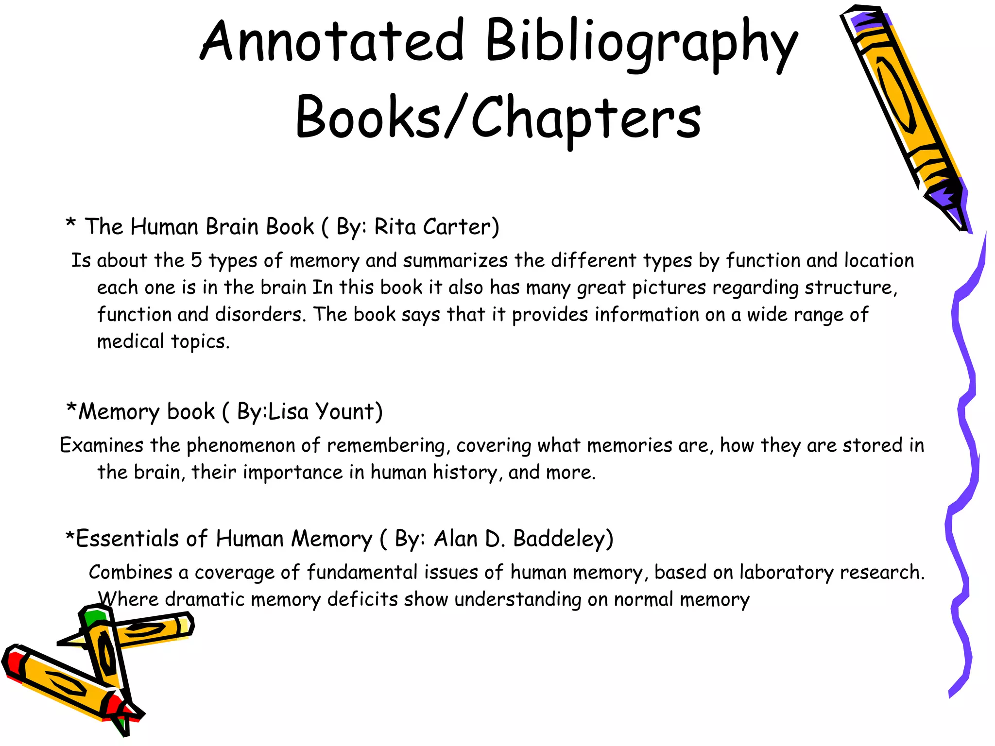 Annotated Bibliography Books/Chapters * The Human Brain Book ( By: Rita Carter)   Is about the 5 types of memory and summarizes the different types by function and location each one is in the brain In this book it also has many great pictures regarding structure, function and disorders. The book says that it provides information on a wide range of medical topics. *Memory book ( By:Lisa Yount)   Examines the phenomenon of remembering, covering what memories are, how they are stored in the brain, their importance in human history, and more. * Essentials of Human Memory ( By: Alan D. Baddeley) Combines a coverage of fundamental issues of human memory, based on laboratory research. Where dramatic memory deficits show understanding on normal memory 