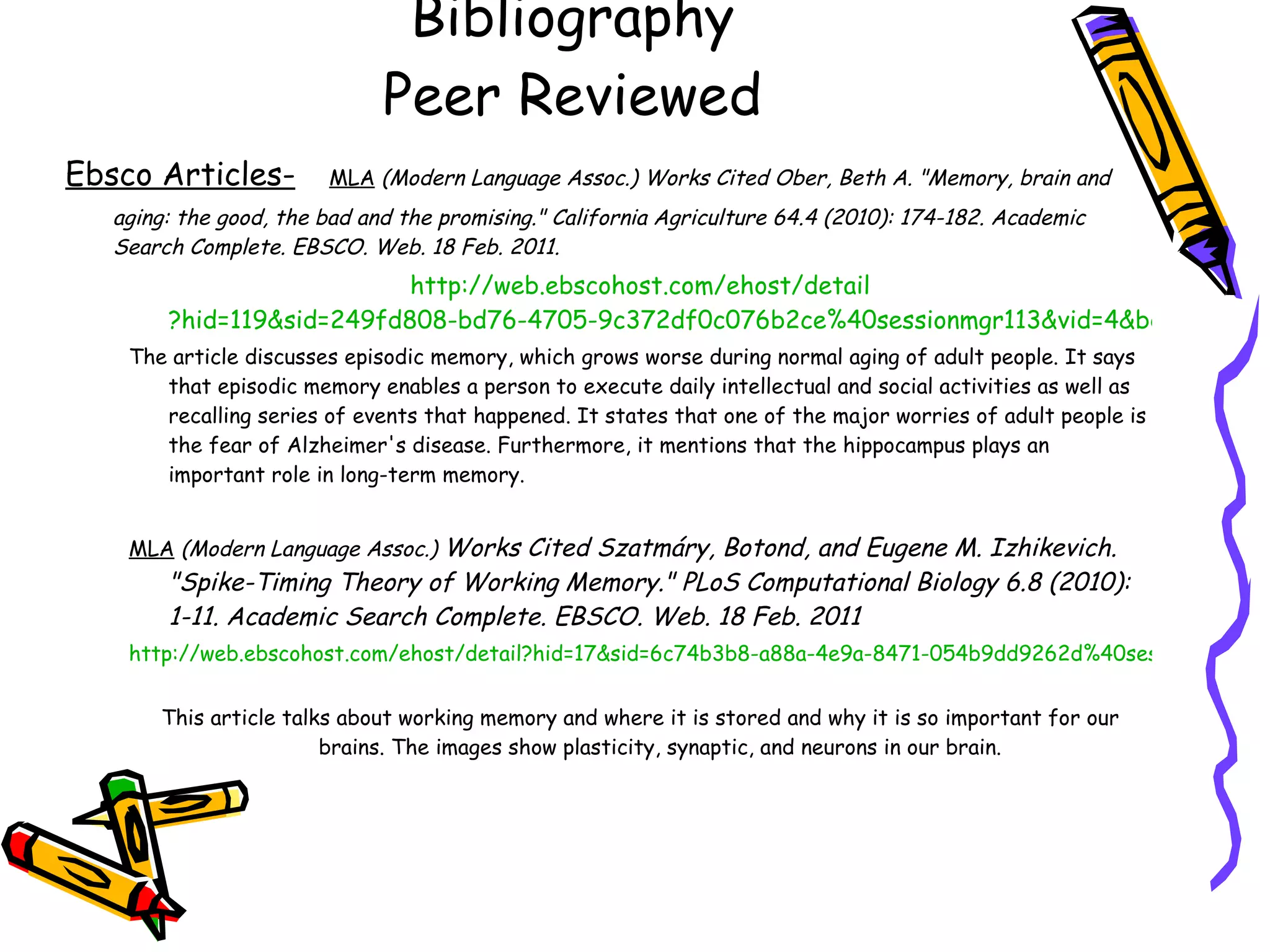 Bibliography Peer Reviewed Ebsco Articles-   MLA   (Modern Language Assoc.) Works Cited Ober, Beth A. &quot;Memory, brain and aging: the good, the bad and the promising.&quot; California Agriculture 64.4 (2010): 174-182. Academic Search Complete. EBSCO. Web. 18 Feb. 2011. http://web. ebscohost . com/ehost/detail ?hid=119&sid=249fd808-bd76-4705-9c372df0c076b2ce%40sessionmgr113&vid=4&bdata=JnNpdGU9ZWhvc3QtbGl2ZQ%3d%3d#db=a9h&AN=54572745 The article discusses episodic memory, which grows worse during normal aging of adult people. It says that episodic memory enables a person to execute daily intellectual and social activities as well as recalling series of events that happened. It states that one of the major worries of adult people is the fear of Alzheimer's disease. Furthermore, it mentions that the hippocampus plays an important role in long-term memory. MLA   (Modern Language Assoc.)   Works Cited Szatmáry, Botond, and Eugene M. Izhikevich. &quot;Spike-Timing Theory of Working Memory.&quot; PLoS Computational Biology 6.8 (2010): 1-11. Academic Search Complete. EBSCO. Web. 18 Feb. 2011 http://web.ebscohost.com/ehost/detail?hid=17&sid=6c74b3b8-a88a-4e9a-8471-054b9dd9262d%40sessionmgr115&vid=33&bdata=JnNpdGU9ZWhvc3QtbGl2ZQ%3d%3d#db=a9h&AN=54106432   This article talks about working memory and where it is stored and why it is so important for our brains. The images show plasticity, synaptic, and neurons in our brain. 