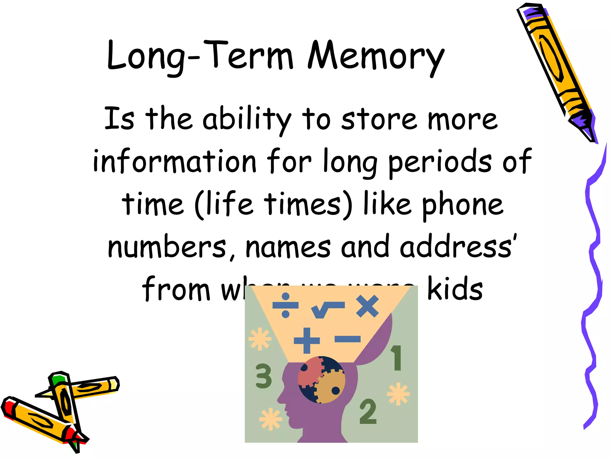 Long-Term Memory Is the ability to store more information for long periods of time (life times) like phone numbers, names and address’ from when we were kids 