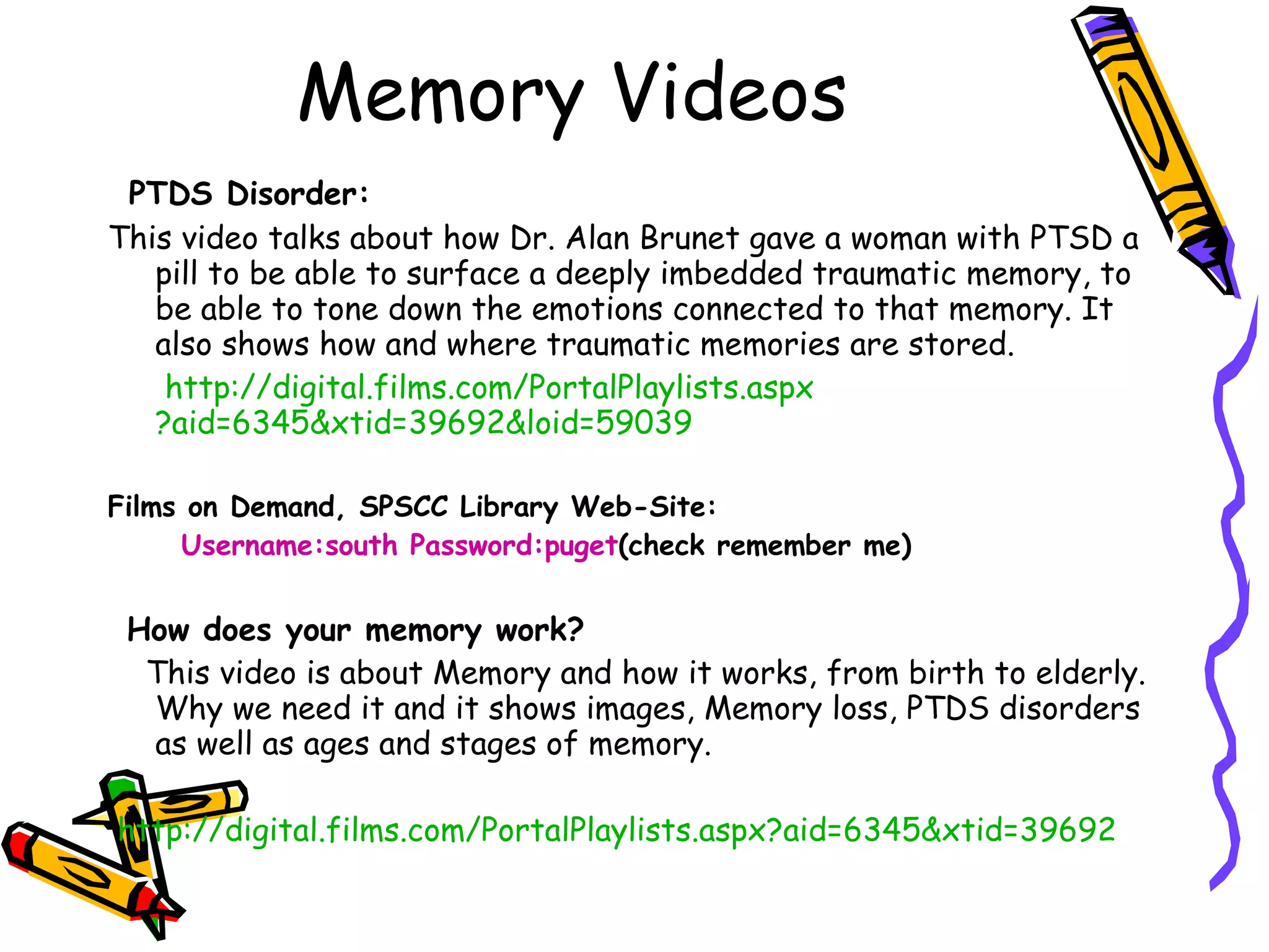 Memory Videos PTDS Disorder: This video talks about how Dr. Alan Brunet gave a woman with PTSD a pill to be able to surface a deeply imbedded traumatic memory, to be able to tone down the emotions connected to that memory. It also shows how and where traumatic memories are stored. http://digital.films. com/PortalPlaylists . aspx ?aid=6345&xtid=39692&loid=59039 Films on Demand, SPSCC Library Web-Site: Username:south Password:puget (check remember me) How does your memory work?  This video is about Memory and how it works, from birth to elderly. Why we need it and it shows images, Memory loss, PTDS disorders as well as ages and stages of memory. http://digital.films.com/PortalPlaylists.aspx?aid=6345&xtid=39692   