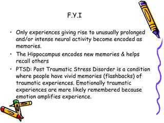 F.Y.I Only experiences giving rise to unusually prolonged and/or intense neural activity become encoded as memories. The Hippocampus encodes new memories & helps recall others PTSD: Post Traumatic Stress Disorder is a condition where people have vivid memories (flashbacks) of traumatic experiences. Emotionally traumatic experiences are more likely remembered because emotion amplifies experience. 