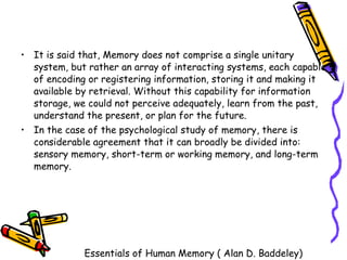 It is said that, Memory does not comprise a single unitary system, but rather an array of interacting systems, each capable of encoding or registering information, storing it and making it available by retrieval. Without this capability for information storage, we could not perceive adequately, learn from the past, understand the present, or plan for the future.  In the case of the psychological study of memory, there is considerable agreement that it can broadly be divided into: sensory memory, short-term or working memory, and long-term memory. Essentials of Human Memory ( Alan D. Baddeley) 