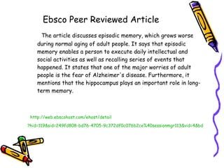 Ebsco Peer Reviewed Article The article discusses episodic memory, which grows worse during normal aging of adult people. It says that episodic memory enables a person to execute daily intellectual and social activities as well as recalling series of events that happened. It states that one of the major worries of adult people is the fear of Alzheimer's disease. Furthermore, it mentions that the hippocampus plays an important role in long-term memory. http://web. ebscohost . com/ehost/detail ?hid=119&sid=249fd808-bd76-4705-9c372df0c076b2ce%40sessionmgr113&vid=4&bdata=JnNpdGU9ZWhvc3QtbGl2ZQ%3d%3d#db=a9h&AN=54572745   