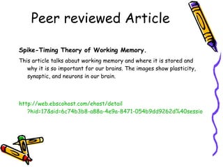 Peer reviewed Article Spike-Timing Theory of Working Memory.   This article talks about working memory and where it is stored and why it is so important for our brains. The images show plasticity, synaptic, and neurons in our brain. http://web. ebscohost . com/ehost/detail ?hid=17&sid=6c74b3b8-a88a-4e9a-8471-054b9dd9262d%40sessionmgr115&vid=33&bdata=JnNpdGU9ZWhvc3QtbGl2ZQ%3d%3d#db=a9h&AN=54106432 