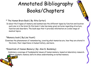 Annotated Bibliography Books/Chapters * The Human Brain Book ( By: Rita Carter)   Is about the 5 types of memory and summarizes the different types by function and location each one is in the brain In this book it also has many great pictures regarding structure, function and disorders. The book says that it provides information on a wide range of medical topics. *Memory book ( By:Lisa Yount)   Examines the phenomenon of remembering, covering what memories are, how they are stored in the brain, their importance in human history, and more. * Essentials of Human Memory ( By: Alan D. Baddeley) Combines a coverage of fundamental issues of human memory, based on laboratory research. Where dramatic memory deficits show understanding on normal memory 