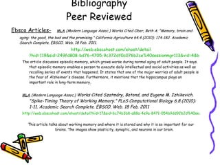 Bibliography Peer Reviewed Ebsco Articles-   MLA   (Modern Language Assoc.) Works Cited Ober, Beth A. &quot;Memory, brain and aging: the good, the bad and the promising.&quot; California Agriculture 64.4 (2010): 174-182. Academic Search Complete. EBSCO. Web. 18 Feb. 2011. http://web. ebscohost . com/ehost/detail ?hid=119&sid=249fd808-bd76-4705-9c372df0c076b2ce%40sessionmgr113&vid=4&bdata=JnNpdGU9ZWhvc3QtbGl2ZQ%3d%3d#db=a9h&AN=54572745 The article discusses episodic memory, which grows worse during normal aging of adult people. It says that episodic memory enables a person to execute daily intellectual and social activities as well as recalling series of events that happened. It states that one of the major worries of adult people is the fear of Alzheimer's disease. Furthermore, it mentions that the hippocampus plays an important role in long-term memory. MLA   (Modern Language Assoc.)   Works Cited Szatmáry, Botond, and Eugene M. Izhikevich. &quot;Spike-Timing Theory of Working Memory.&quot; PLoS Computational Biology 6.8 (2010): 1-11. Academic Search Complete. EBSCO. Web. 18 Feb. 2011 http://web.ebscohost.com/ehost/detail?hid=17&sid=6c74b3b8-a88a-4e9a-8471-054b9dd9262d%40sessionmgr115&vid=33&bdata=JnNpdGU9ZWhvc3QtbGl2ZQ%3d%3d#db=a9h&AN=54106432   This article talks about working memory and where it is stored and why it is so important for our brains. The images show plasticity, synaptic, and neurons in our brain. 