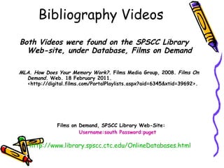 Bibliography Videos Both Videos were found on the SPSCC Library Web-site, under Database, Films on Demand MLA. How Does Your Memory Work?.  Films Media Group, 2008.  Films On Demand.  Web. 18 February 2011. <http://digital.films.com/PortalPlaylists.aspx?aid=6345&xtid=39692>.   Films on Demand, SPSCC Library Web-Site: Username:south Password:puget http://www.library.spscc.ctc.edu/OnlineDatabases.html   