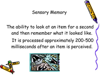 Sensory Memory  The ability to look at an item for a second and then remember what it looked like. It is processed approximately 200-500 milliseconds after an item is perceived. 