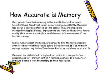 How Accurate is Memory Most people think that a memory is like a nonfiction book or movie. Scientists have found that human memory changes constantly. Memories lose detail & become distorted as time passes. They are shaped and reshaped by people’s beliefs, expectations and views of themselves. People modify their memories to include newly learned information-even if the facts are wrong. Painful memories lost and found, are harder to find the truth especially when it comes to victims of child abuse. Between 8 and 38% of women in surveys thought they had suffered some kind of sexual abuse as a child. So  Memories are distributed throughout our brains so if one part of an experience is lost, another part of it remains, example: If a memory of someone's name is lost, the memory of their face is not. Memory (Lisa Yount-Lucent Overview Series) 
