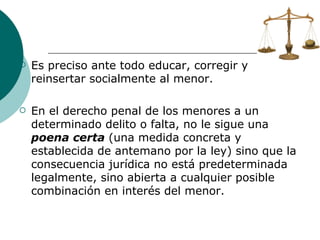 Es preciso ante todo educar, corregir y reinsertar socialmente al menor. En el derecho penal de los menores a un determinado delito o falta, no le sigue una  poena certa  (una medida concreta y establecida de antemano por la ley) sino que la consecuencia jurídica no está predeterminada legalmente, sino abierta a cualquier posible combinación en interés del menor. 