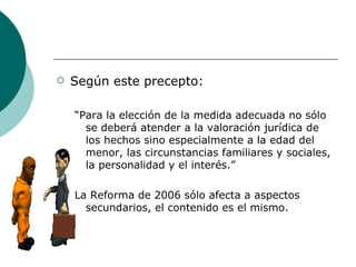 Según este precepto: “ Para la elección de la medida adecuada no sólo se deberá atender a la valoración jurídica de los hechos sino especialmente a la edad del menor, las circunstancias familiares y sociales, la personalidad y el interés.” La Reforma de 2006 sólo afecta a aspectos secundarios, el contenido es el mismo. 
