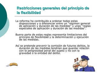 Restricciones generales del principio de la flexibilidad La reforma ha contribuido a ordenar todas estas disposiciones y a diferenciar entre un “régimen general de aplicación y duración de las medidas” y unas “reglas especiales de aplicación y duración de las medidas”. Buena parte de estas reglas representa limitaciones del principio de flexibilidad y la determinación y ejecución de las medidas. Así se pretende prevenir la comisión de futuros delitos, la duración de las medidas tendrían que guardar relación con la peligrosidad penal del sujeto y no con la gravedad o la entidad del delito. 