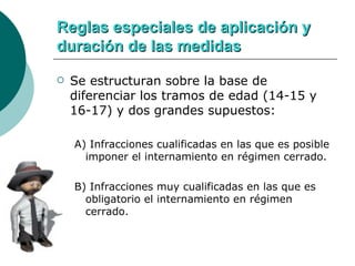 Reglas especiales de aplicación y duración de las medidas Se estructuran sobre la base de diferenciar los tramos de edad (14-15 y 16-17) y dos grandes supuestos: A) Infracciones cualificadas en las que es posible imponer el internamiento en régimen cerrado. B) Infracciones muy cualificadas en las que es obligatorio el internamiento en régimen cerrado. 