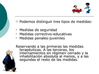 Podemos distinguir tres tipos de medidas: Medidas de seguridad Medidas correctivo-educativas Medidas penales-juveniles Reservando a las primeras las medidas terapéuticas. A las terceras, los internamientos en régimen cerrado y la inhabilitación absoluta al menos, y a las segundas el resto de las medidas. 