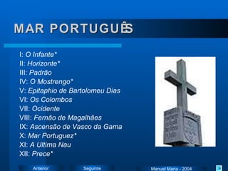 MAR PORTUGUÊS I:  O Infante * II:  Horizonte * III:  Padrão IV:  O Mostrengo * V:  Epitaphio de Bartolomeu Dias VI:  Os Colombos VII:  Ocidente VIII:  Fernão de Magalhães IX:  Ascensão de Vasco da Gama X:  Mar  Portuguez * XI:  A Ultima Nau XII:  Prece * Manuel Maria - 2004 