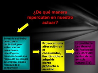 ¿De qué manera
repercuten en nuestro
actuar?
Provocan una
alteración en
el
consumidor,
iincitándolo a
adquirir
cierto
producto o
servicio
Lo prohíbe la
Ley General
de Publicidad:
Ley 34/1988
dentro de su
articulo
numero 7 d)
Se usa lo subliminal
dentro de la
publicidad, para
activar ciertos
mecanismos
psicológicos,
provocando así una
respuesta de compra
automática, siendo
manipulado el
consumidor.