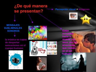 ¿De qué manera
se presentan?
MENSAJES
SUBLIMINALES
SONOROS
Percepción visual = Imágenes
la música es capaz
de despertar
sensaciones en el
cuerpo humano
Están
evocados
hacia la
muerte y el
sexo, por las
emociones
que causan
en el ser
humano