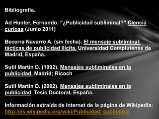 Bibliografía.
Ad Hunter, Fernando. “¿Publicidad subliminal?” Ciencia
curiosa (Junio 2011)
Becerra Navarro A. (sin fecha). El mensaje subliminal:
tácticas de publicidad ilícita. Universidad Complutense de
Madrid, España.
Sutil Martín D. (1992). Mensajes subliminales en la
publicidad. Madrid; Ricoch
Sutil Martín D. (2002). Mensajes subliminales en la
publicidad. Tesis Doctoral, España.
Información extraída de Internet de la página de Wikipedia:
http://es.wikipedia.org/wiki/Publicidad_subliminal
