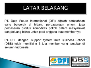 PT. Duta Future International (DFI) adalah perusahaan
yang bergerak di bidang perdagangan umum, jasa
pemasaran produk komoditas pokok dalam masyarakat
dan peluang bisnis untuk para anggota atau membernya.
PT. DFI dengan support system Duta Business School
(DBS) telah memiliki ± 5 juta member yang tersebar di
seluruh Indonesia.
 