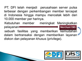 PT. DFI telah menjadi perusahaan server pulsa
terbesar dengan perkembangan member tercepat
di Indonesia hingga mampu mencetak lebih dari
10.000 member per harinya.
Kebutuhan member meningkat Meningkatkan
pelayanan
sebuah fasilitas yang memberikan kemudahan
dalam bertransaksi dengan memberikan layanan
diskon dan pelayanan khusus (privilege).
Merchant DBS
 
