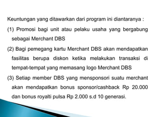 Keuntungan yang ditawarkan dari program ini diantaranya :
(1) Promosi bagi unit atau pelaku usaha yang bergabung
sebagai Merchant DBS
(2) Bagi pemegang kartu Merchant DBS akan mendapatkan
fasilitas berupa diskon ketika melakukan transaksi di
tempat-tempat yang memasang logo Merchant DBS
(3) Setiap member DBS yang mensponsori suatu merchant
akan mendapatkan bonus sponsor/cashback Rp 20.000
dan bonus royalti pulsa Rp 2.000 s.d 10 generasi.
 