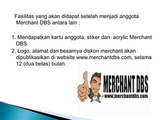Fasilitas yang akan didapat setelah menjadi anggota
Merchant DBS antara lain :
1. Mendapatkan kartu anggota, stiker dan acrylic Merchant
DBS.
2. Logo, alamat dan besarnya diskon merchant akan
dipublikasikan di website www.merchantdbs.com, selama
12 (dua belas) bulan.
 