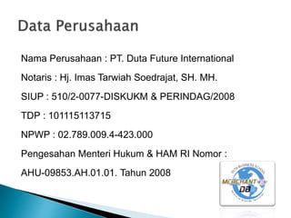 Nama Perusahaan : PT. Duta Future International
Notaris : Hj. Imas Tarwiah Soedrajat, SH. MH.
SIUP : 510/2-0077-DISKUKM & PERINDAG/2008
TDP : 101115113715
NPWP : 02.789.009.4-423.000
Pengesahan Menteri Hukum & HAM RI Nomor :
AHU-09853.AH.01.01. Tahun 2008
 