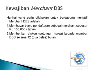 Hal-hal yang perlu dilakukan untuk bergabung menjadi
Merchant DBS adalah :
1.Membayar biaya pendaftaran sebagai merchant sebesar
Rp 100.000 / tahun.
2.Memberikan diskon (potongan harga) kepada member
DBS selama 12 (dua belas) bulan.
 