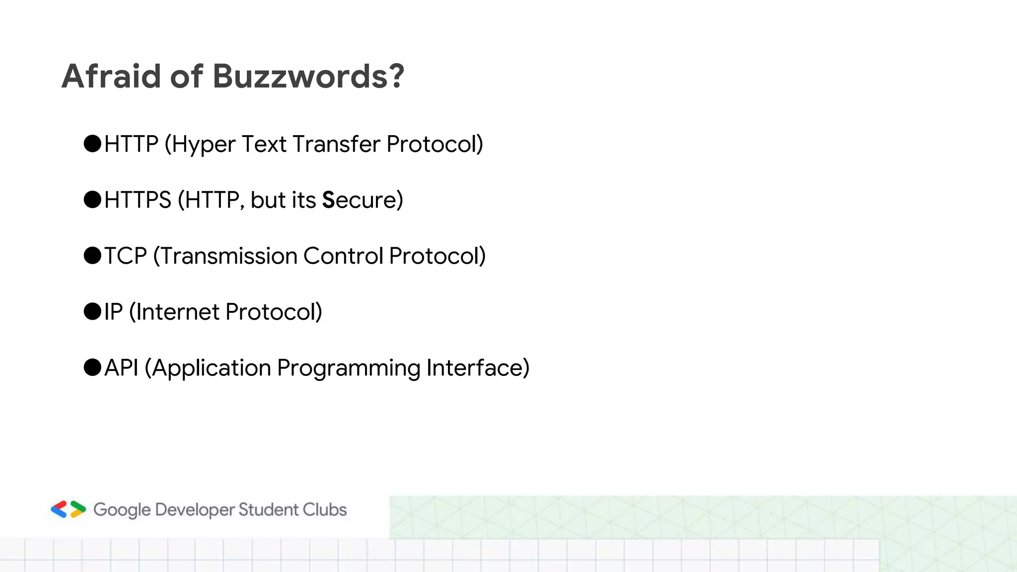 ●HTTP (Hyper Text Transfer Protocol)
●HTTPS (HTTP, but its Secure)
●TCP (Transmission Control Protocol)
●IP (Internet Protocol)
●API (Application Programming Interface)
Afraid of Buzzwords?
 