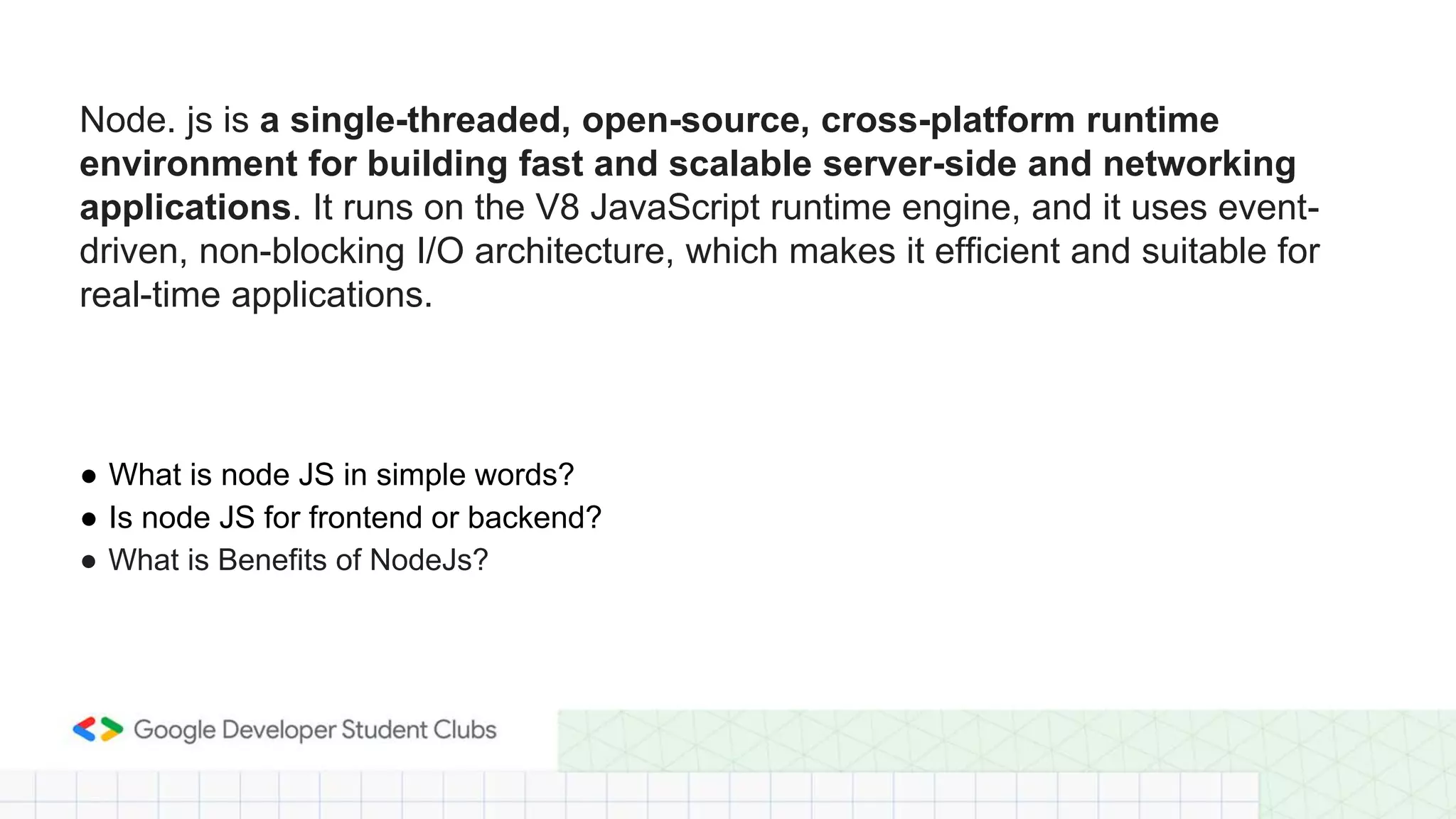 Node. js is a single-threaded, open-source, cross-platform runtime
environment for building fast and scalable server-side and networking
applications. It runs on the V8 JavaScript runtime engine, and it uses event-
driven, non-blocking I/O architecture, which makes it efficient and suitable for
real-time applications.
● What is node JS in simple words?
● Is node JS for frontend or backend?
● What is Benefits of NodeJs?
 